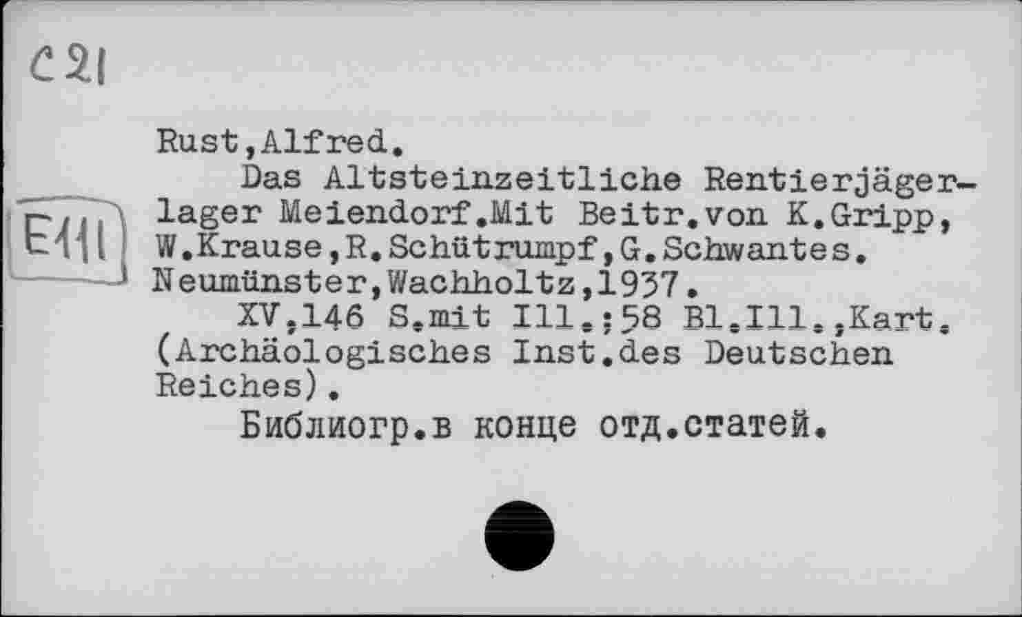 ﻿Rust, Alf red.
Das Altsteinzeitliche Rentierjäger-lager Meiendorf .Mit Beitr.von K.Gripp, W.Krause,R,Schütrumpf,G.Schwantes. Neumünster,Wachholtz,1937.
XV,146 S.mit Ill.:58 Bl.Ill.,Kart. (Archäologisches Inst.des Deutschen Reiches).
Библиогр.в конце отд.статей.